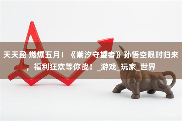 天天盈 燃爆五月！《潮汐守望者》孙悟空限时归来，福利狂欢等你战！_游戏_玩家_世界