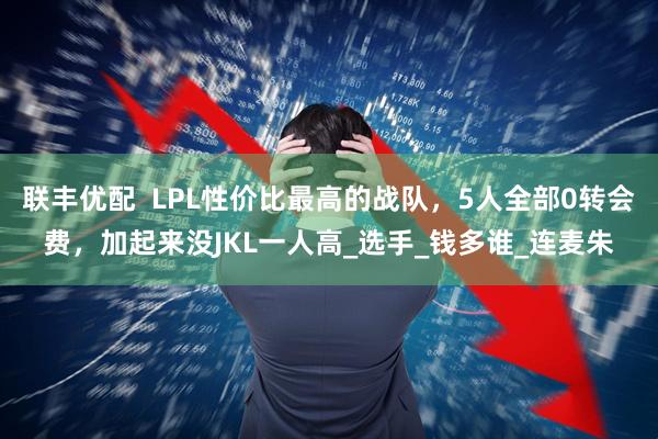 联丰优配  LPL性价比最高的战队，5人全部0转会费，加起来没JKL一人高_选手_钱多谁_连麦朱