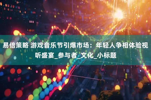 易倍策略 游戏音乐节引爆市场：年轻人争相体验视听盛宴_参与者_文化_小标题
