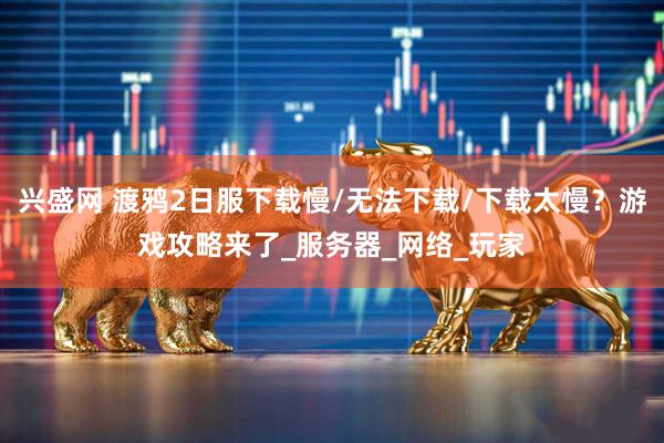 兴盛网 渡鸦2日服下载慢/无法下载/下载太慢？游戏攻略来了_服务器_网络_玩家