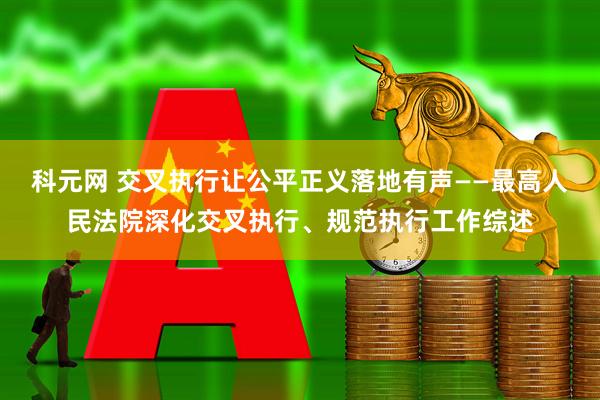 科元网 交叉执行让公平正义落地有声——最高人民法院深化交叉执行、规范执行工作综述