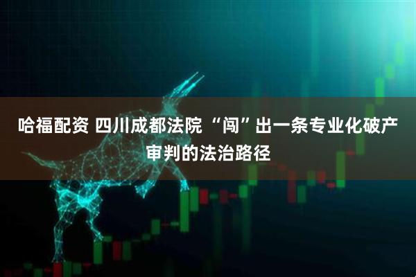 哈福配资 四川成都法院 “闯”出一条专业化破产审判的法治路径