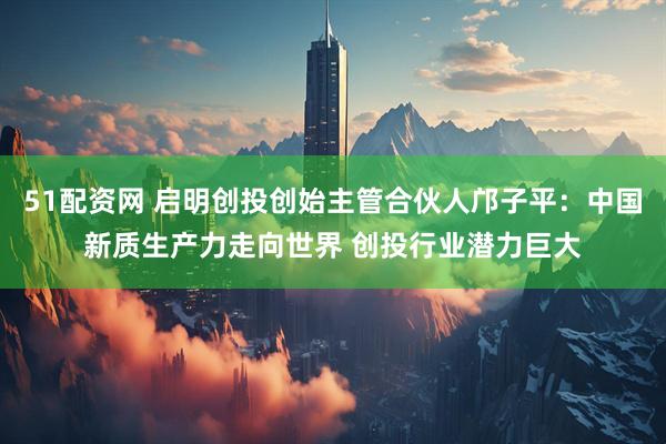 51配资网 启明创投创始主管合伙人邝子平：中国新质生产力走向世界 创投行业潜力巨大