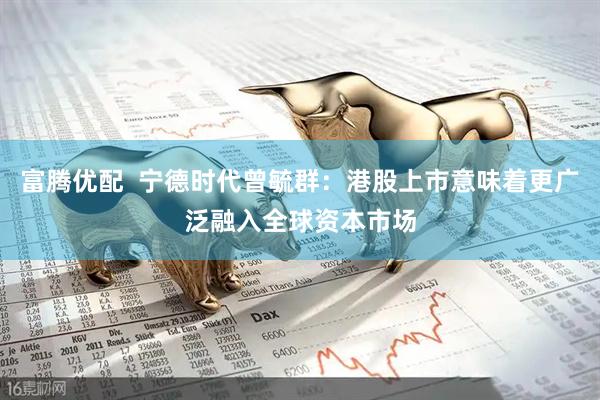 富腾优配  宁德时代曾毓群：港股上市意味着更广泛融入全球资本市场