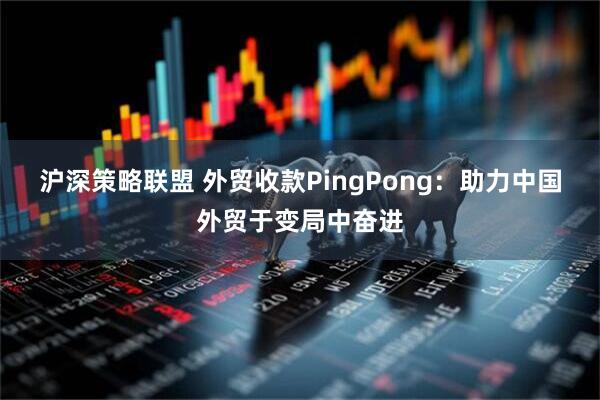 沪深策略联盟 外贸收款PingPong：助力中国外贸于变局中奋进