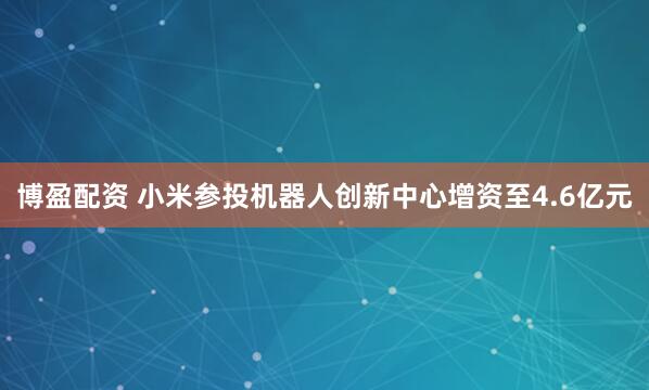 博盈配资 小米参投机器人创新中心增资至4.6亿元