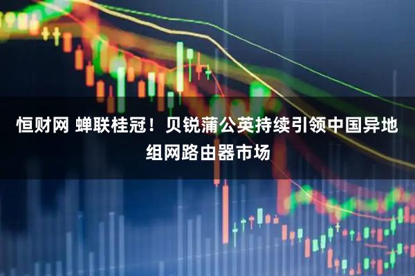 恒财网 蝉联桂冠！贝锐蒲公英持续引领中国异地组网路由器市场