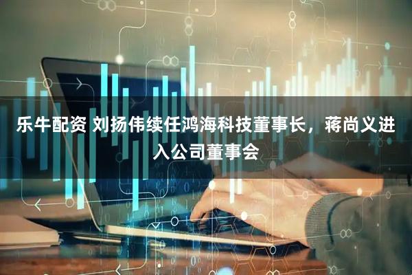 乐牛配资 刘扬伟续任鸿海科技董事长，蒋尚义进入公司董事会
