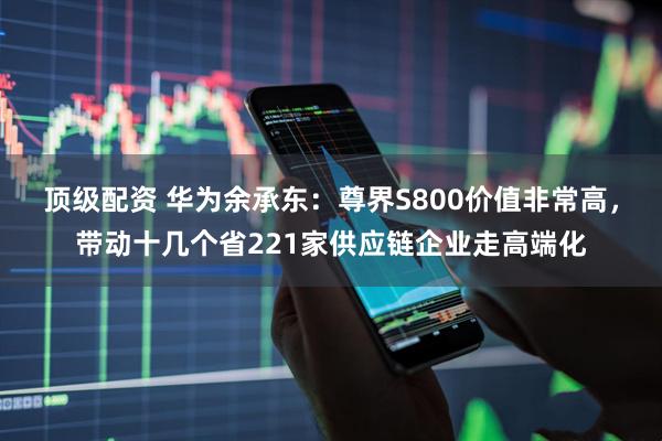 顶级配资 华为余承东：尊界S800价值非常高，带动十几个省221家供应链企业走高端化