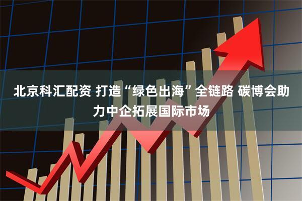 北京科汇配资 打造“绿色出海”全链路 碳博会助力中企拓展国际市场