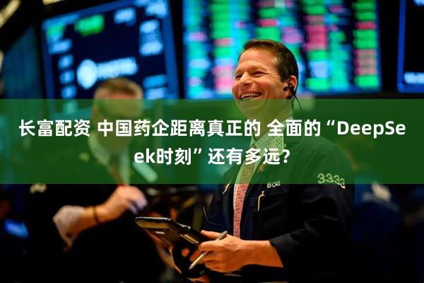 长富配资 中国药企距离真正的 全面的“DeepSeek时刻”还有多远？