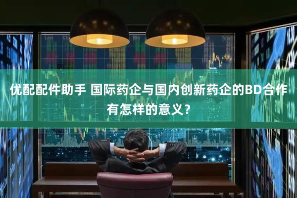 优配配件助手 国际药企与国内创新药企的BD合作有怎样的意义？