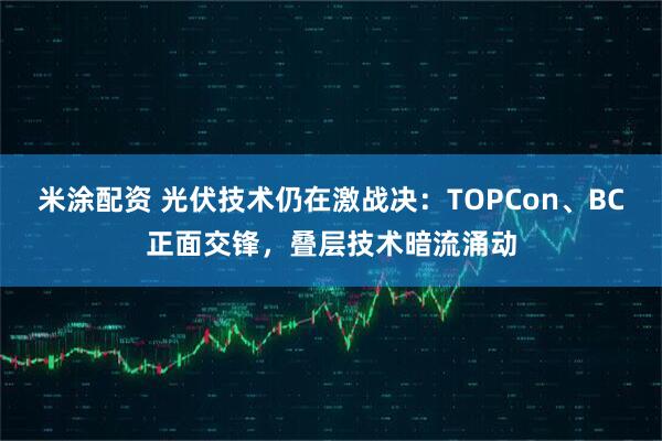 米涂配资 光伏技术仍在激战决：TOPCon、BC正面交锋，叠层技术暗流涌动