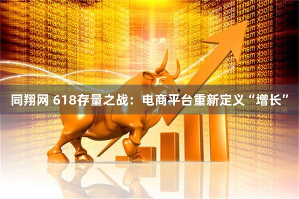 同翔网 618存量之战：电商平台重新定义“增长”