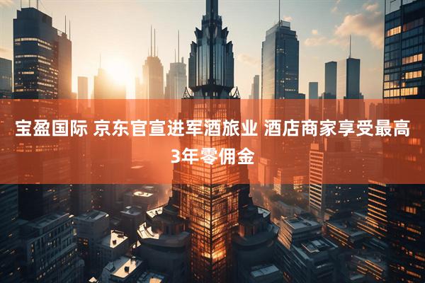 宝盈国际 京东官宣进军酒旅业 酒店商家享受最高3年零佣金