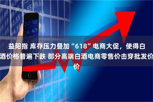 益阳指 库存压力叠加“618”电商大促，使得白酒价格普遍下跌 部分高端白酒电商零售价击穿批发价