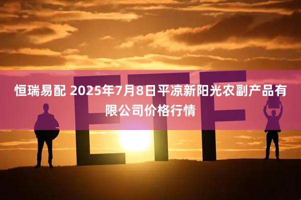 恒瑞易配 2025年7月8日平凉新阳光农副产品有限公司价格行情