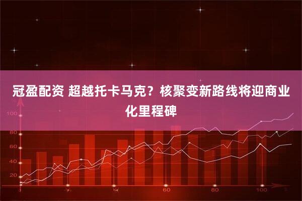 冠盈配资 超越托卡马克？核聚变新路线将迎商业化里程碑