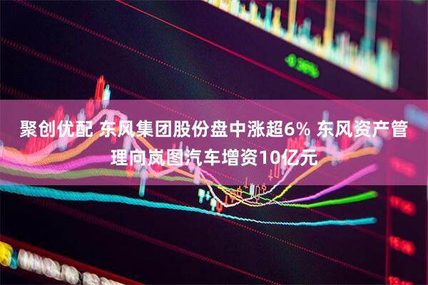 聚创优配 东风集团股份盘中涨超6% 东风资产管理向岚图汽车增资10亿元