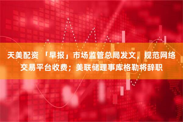 天美配资 「早报」市场监管总局发文，规范网络交易平台收费；美联储理事库格勒将辞职
