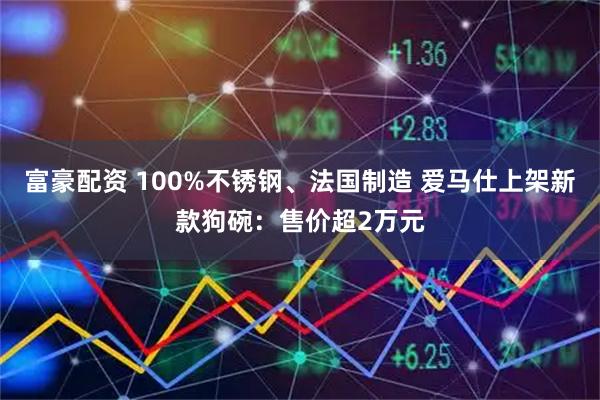富豪配资 100%不锈钢、法国制造 爱马仕上架新款狗碗:售价超2万元