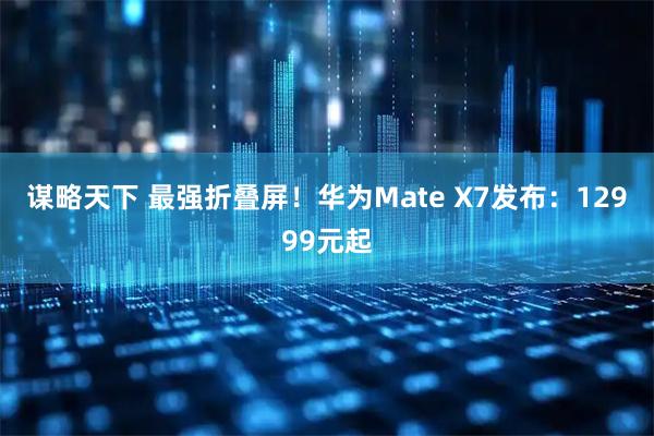 谋略天下 最强折叠屏!华为Mate X7发布:12999元起