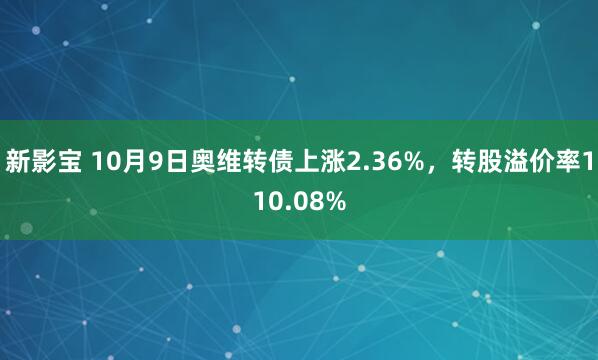 新影宝 10月9日奥维转债上涨2.36%，转股溢价率110.08%