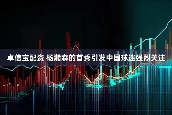 卓信宝配资 杨瀚森的首秀引发中国球迷强烈关注