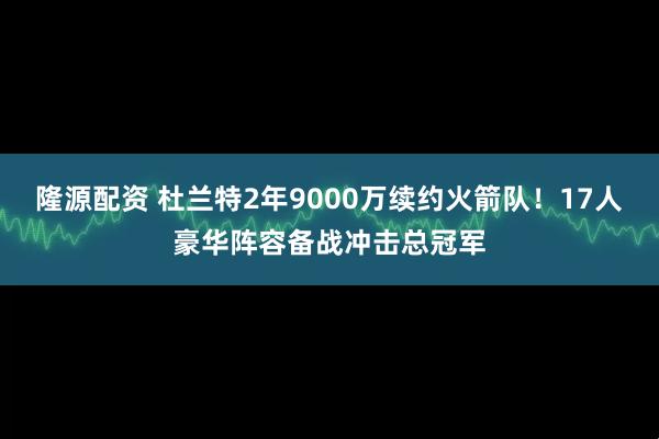 隆源配资 杜兰特2年9000万续约火箭队！17人豪华阵容备战冲击总冠军
