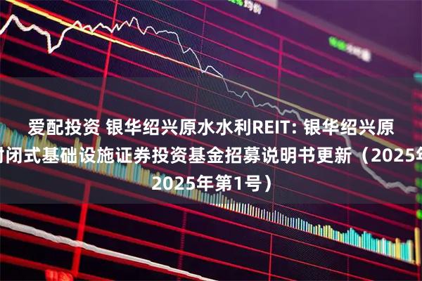 爱配投资 银华绍兴原水水利REIT: 银华绍兴原水水利封闭式基础设施证券投资基金招募说明书更新（2025年第1号）