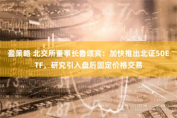 盈策略 北交所董事长鲁颂宾：加快推出北证50ETF，研究引入盘后固定价格交易