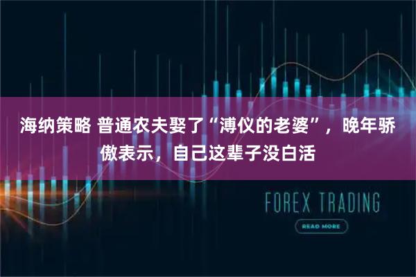 海纳策略 普通农夫娶了“溥仪的老婆”，晚年骄傲表示，自己这辈子没白活