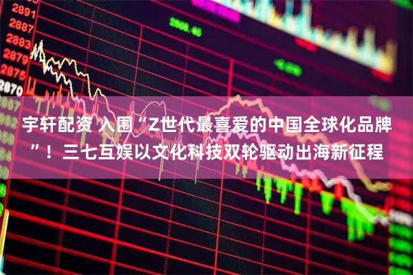宇轩配资 入围“Z世代最喜爱的中国全球化品牌”！三七互娱以文化科技双轮驱动出海新征程