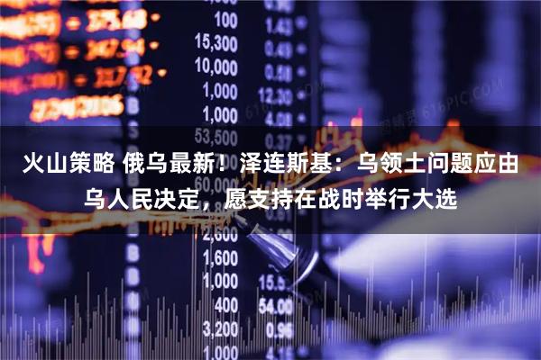 火山策略 俄乌最新！泽连斯基：乌领土问题应由乌人民决定，愿支持在战时举行大选