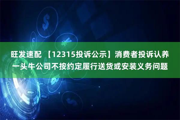 旺发速配 【12315投诉公示】消费者投诉认养一头牛公司不按约定履行送货或安装义务问题
