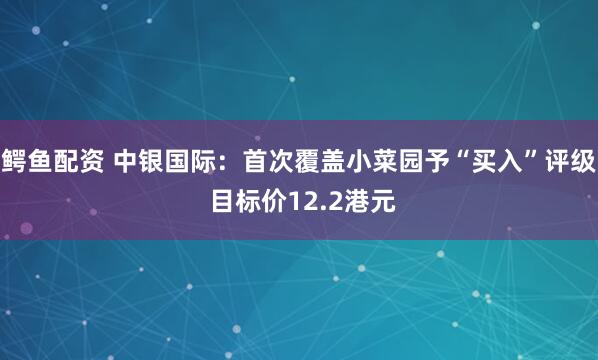 鳄鱼配资 中银国际：首次覆盖小菜园予“买入”评级 目标价12.2港元