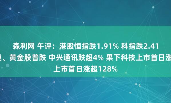 森利网 午评:港股恒指跌1.91% 科指跌2.41% 科网股、黄金股普跌 中兴通讯跌超4% 果下科技上市首日涨超128%