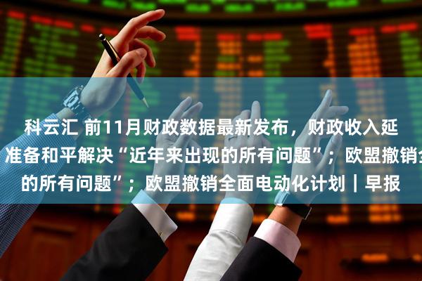 科云汇 前11月财政数据最新发布,财政收入延续低增长态势;普京:准备和平解决“近年来出现的所有问题”;欧盟撤销全面电动化计划|早报