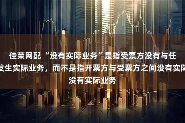 佳荣网配 “没有实际业务”是指受票方没有与任何人发生实际业务,而不是指开票方与受票方之间没有实际业务