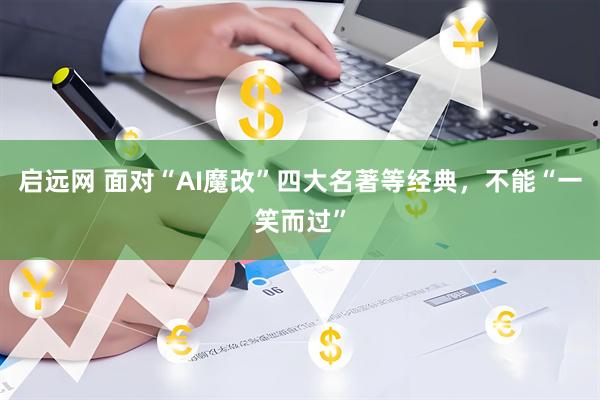 启远网 面对“AI魔改”四大名著等经典，不能“一笑而过”