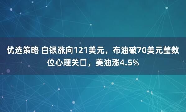 优选策略 白银涨向121美元，布油破70美元整数位心理关口，美油涨4.5%