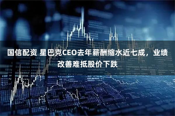 国信配资 星巴克CEO去年薪酬缩水近七成，业绩改善难抵股价下跌