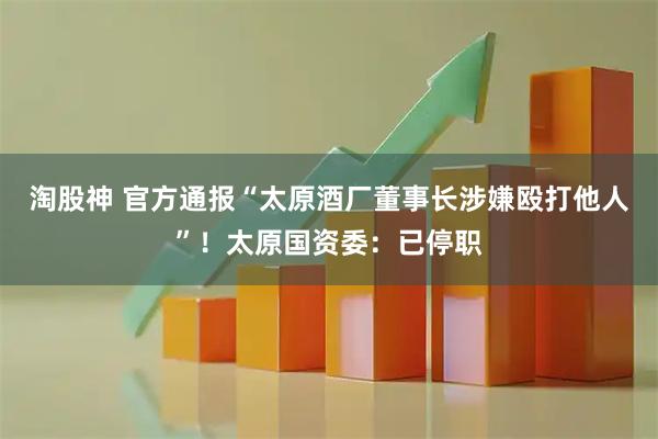 淘股神 官方通报“太原酒厂董事长涉嫌殴打他人”！太原国资委：已停职