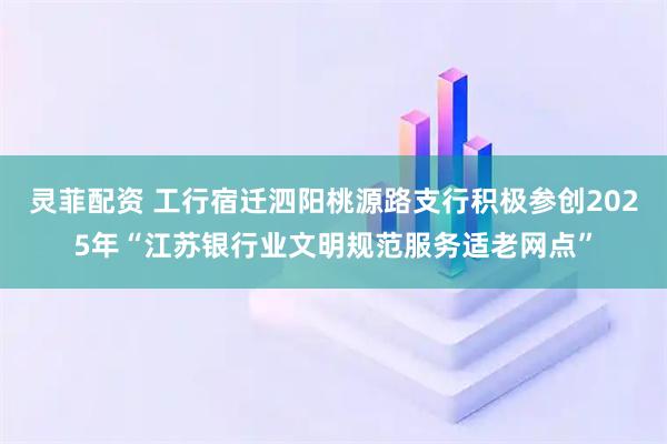 灵菲配资 工行宿迁泗阳桃源路支行积极参创2025年“江苏银行业文明规范服务适老网点”