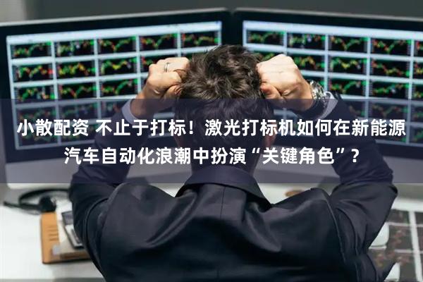 小散配资 不止于打标！激光打标机如何在新能源汽车自动化浪潮中扮演“关键角色”？