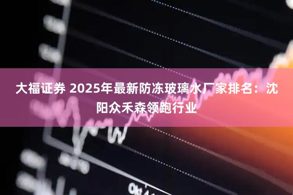 大福证券 2025年最新防冻玻璃水厂家排名：沈阳众禾森领跑行业