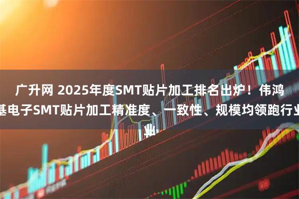 广升网 2025年度SMT贴片加工排名出炉！伟鸿基电子SMT贴片加工精准度、一致性、规模均领跑行业