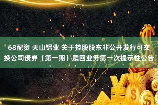 68配资 天山铝业 关于控股股东非公开发行可交换公司债券（第一期）赎回业务第一次提示性公告