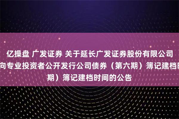 亿操盘 广发证券 关于延长广发证券股份有限公司2025年面向专业投资者公开发行公司债券（第六期）簿记建档时间的公告