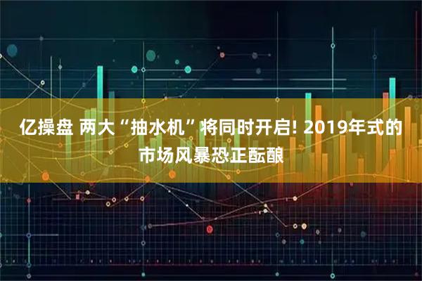 亿操盘 两大“抽水机”将同时开启! 2019年式的市场风暴恐正酝酿